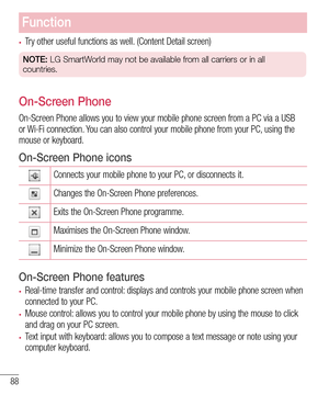 Page 9088
Function
•	Try other useful functions as well. (Content Detail screen)
NOTE: LG SmartWorld may not be available from all carriers or in all 
countries.
On-Screen Phone
On-Screen Phone allows you to view your mobile phone screen from a PC vi\
a a USB or Wi-Fi connection. You can also control your mobile phone from your PC, using the mouse or keyboard.
On-Screen Phone icons
Connects your mobile phone to your PC, or disconnects it.
Changes the On-Screen Phone preferences.
Exits the On-Screen Phone...