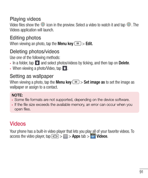 Page 9391
Playing videos
Video files show the  icon in the preview. Select a video to watch it and tap . The Videos application will launch.
Editing photos
When viewing an photo, tap the Menu key  > Edit.
Deleting photos/videos
Use one of the following methods:
•	In a folder, tap  and select photos/videos by ticking, and then tap on Delete.
•	When viewing a photo/Video, tap .
Setting as wallpaper
When viewing a photo, tap the Menu key  > Set image as to set the image as wallpaper or assign to a contact.
NOTE:•...