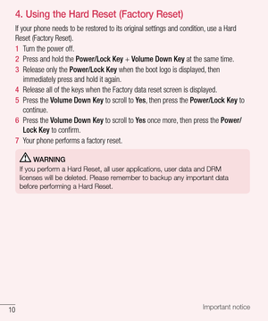 Page 1110Important notice
4.  Using the Hard Reset (Factory Reset)
If your phone needs to be restored to its original settings and condition, use a Hard 
Reset (Factory Reset).
1  Turn the power off.
2  Press and hold the Power/Lock Key + Volume Down Key at the same time. 
3  Release only the Power/Lock Key when the boot logo is displayed, then 
immediately press and hold it again. 
4  Release all of the keys when the Factory data reset screen is displayed.
5  Press the Volume Down Key to scroll to Ye s, then...