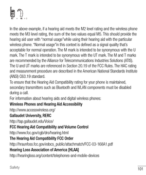 Page 102101Safety
In the above example, if a hearing aid meets the M2 level rating and the wireless phone 
meets the M3 level rating, the sum of the two values equal M5. This should provide the 
hearing aid user with “normal usage”while using their hearing aid with the particular 
wireless phone. “Normal usage”in this context is defined as a signal quality that’s 
acceptable for normal operation. The M mark is intended to be synonymous with the U 
mark. The T mark is intended to be synonymous with the UT mark....