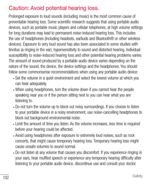 Page 103102Safety
  Caution: Avoid potential hearing loss.
Prolonged exposure to loud sounds (including music) is the most common cause of 
preventable hearing loss. Some scientific research suggests that using portable audio 
devices, such as portable music players and cellular telephones, at high volume settings 
for long durations may lead to permanent noise-induced hearing loss. This includes 
the use of headphones (including headsets, earbuds and Bluetooth® or other wireless 
devices). Exposure to very loud...