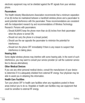 Page 105104Safety
electronic equipment may not be shielded against the RF signals from your wireless 
phone.
Pacemakers
The Health Industry Manufacturers Association recommends that a minimum separation 
of six (6) inches be maintained between a handheld wireless phone and a pacemaker to 
avoid potential interference with the pacemaker. These recommendations are consistent 
with the independent research by and recommendations of Wireless Technology 
Research. Persons with pacemakers:
• Should ALWAYS keep the...