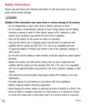 Page 107106Safety
  Safety Information
Please read and observe the following information for safe and proper use of your 
phone and to prevent damage.
&DXWLRQ
Violation of the instructions may cause minor or serious damage to the product.
• Do not disassemble or open crush, bend or deform, puncture or shred.
• Do not modify or remanufacture, attempt to insert foreign objects into the battery, 
immerse or expose to water or other liquids, expose to fire, explosion or other 
hazard. Such conditions may present the...