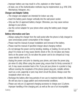 Page 108107Safety
• Improper battery use may result in a fire, explosion or other hazard.
• At least, one of the Authentication methods may be implemented. (e.g. H/W, S/W, 
Mechanical, Hologram, etc.)
Charger and Adapter Safety
• The charger and adapter are intended for indoor use only.
• Insert the battery pack charger vertically into the wall power socket.
• Only use the LG-approved battery charger. Otherwise, you may cause serious 
damage to your phone.
• Use the correct adapter for your phone when using the...