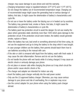 Page 109108Safety
charger, may cause damage to your phone and void the warranty.
• Charging temperature range is regulated between 32°F (0°C) and 113°F (45°C). 
Do not charge the battery out of recommended temperature range. Charging out 
of recommended range might cause the generating heat or serious damage of 
battery. And also, it might cause the deterioration of battery's characteristics and 
cycle life.
• Do not use or leave the battery under the blazing sun or in heated car by sunshine. 
The battery...