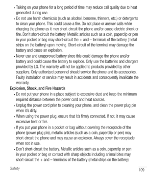 Page 110109Safety
• Talking on your phone for a long period of time may reduce call quality due to heat 
generated during use.
• Do not use harsh chemicals (such as alcohol, benzene, thinners, etc.) or detergents 
to clean your phone. This could cause a fire. Do not place or answer calls while 
charging the phone as it may short-circuit the phone and/or cause electric shock or 
fire. Don’t short-circuit the battery. Metallic articles such as a coin, paperclip or pen 
in your pocket or bag may short-circuit the +...