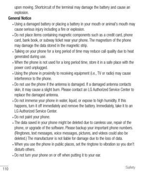 Page 111110Safety
upon moving. Shortcircuit of the terminal may damage the battery and cause an 
explosion.
General Notice
• Using a damaged battery or placing a battery in your mouth or animal's mouth may 
cause serious injury including a fire or explosion.
• Do not place items containing magnetic components such as a credit card, phone 
card, bank book, or subway ticket near your phone. The magnetism of the phone 
may damage the data stored in the magnetic strip.
• Talking on your phone for a long period...