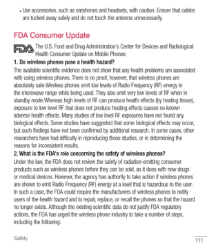 Page 112111Safety
• Use accessories, such as earphones and headsets, with caution. Ensure that cables 
are tucked away safely and do not touch the antenna unnecessarily.
  FDA Consumer Update
   The U.S. Food and Drug Administration’s Center for Devices and Radiological 
Health Consumer Update on Mobile Phones:
1. Do wireless phones pose a health hazard?
The available scientific evidence does not show that any health problems are associated 
with using wireless phones. There is no proof, however, that wireless...