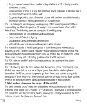 Page 113112Safety
• Support needed research into possible biological effects of RF of the type emitted 
by wireless phones;
• Design wireless phones in a way that minimizes any RF exposure to the user that is 
not necessary for device function; and
• Cooperate in providing users of wireless phones with the best possible information 
on possible effects of wireless phone use on human health.
The FDA belongs to an interagency working group of the federal agencies that have 
responsibility for different aspects of...