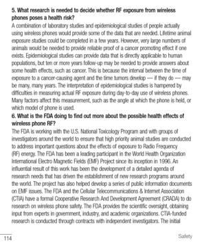 Page 115114Safety
5. What research is needed to decide whether RF exposure from wireless 
phones poses a health risk?
A combination of laboratory studies and epidemiological studies of people actually 
using wireless phones would provide some of the data that are needed. Lifetime animal 
exposure studies could be completed in a few years. However, very large numbers of 
animals would be needed to provide reliable proof of a cancer promoting effect if one 
exists. Epidemiological studies can provide data that is...