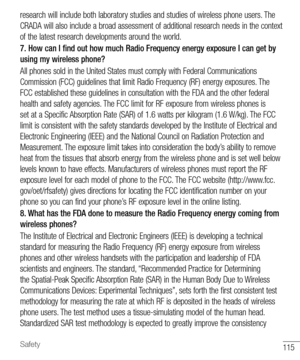 Page 116115Safety
research will include both laboratory studies and studies of wireless phone users. The 
CRADA will also include a broad assessment of additional research needs in the context 
of the latest research developments around the world.
7. How can I find out how much Radio Frequency energy exposure I can get by 
using my wireless phone?
All phones sold in the United States must comply with Federal Communications 
Commission (FCC) guidelines that limit Radio Frequency (RF) energy exposures. The 
FCC...