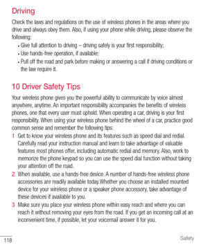 Page 119118Safety
  Driving
Check the laws and regulations on the use of wireless phones in the areas where you 
drive and always obey them. Also, if using your phone while driving, please observe the 
following:
• Give full attention to driving – driving safely is your first responsibility;
• Use hands-free operation, if available;
• Pull off the road and park before making or answering a call if driving conditions or 
the law require it.
  10 Driver Safety Tips
Your wireless phone gives you the powerful...