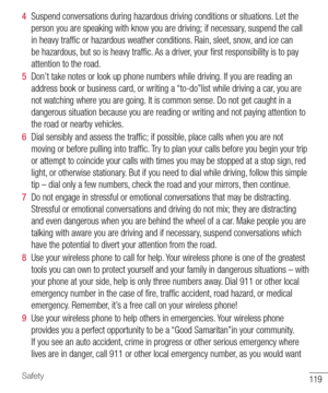 Page 120119Safety
4  Suspend conversations during hazardous driving conditions or situations. Let the 
person you are speaking with know you are driving; if necessary, suspend the call 
in heavy trafﬁ c or hazardous weather conditions. Rain, sleet, snow, and ice can 
be hazardous, but so is heavy trafﬁ c. As a driver, your ﬁ rst responsibility is to pay 
attention to the road.
5  Don’t take notes or look up phone numbers while driving. If you are reading an 
address book or business card, or writing a...