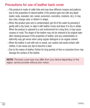 Page 123122Safety
Precautions for use of leather back cover
• This product is made of cattle hide and may have different creases and patterns 
due to the properties of natural leather. If the product gets wet with any liquid 
(water, soda, seawater, rain, sweat, sunscreen, cosmetics, moisture, etc.), it may 
lose color, change color, or deform in shape.
• When this product gets wet or contaminated, get rid of the water by pressing it 
gently with a dry towel, or wipe it with leather cream and leave it to dry in...