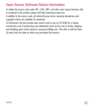 Page 124123Safety
Open Source Software Notice Information
To obtain the source code under GPL, LGPL, MPL, and other open source licenses, that 
is contained in this product, please visit http://opensource.lge.com.
In addition to the source code, all referred license terms, warranty disclaimers and 
copyright notices are available for download.
LG Electronics will also provide open source code to you on CD-ROM for a charge 
covering the cost of performing such distribution (such as the cost of media, shipping,...