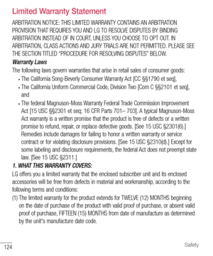 Page 125124Safety
Limited Warranty Statement
 ARBITRATION NOTICE: THIS LIMITED WARRANTY CONTAINS AN ARBITRATION 
PROVISION THAT REQUIRES YOU AND LG TO RESOLVE DISPUTES BY BINDING 
ARBITRATION INSTEAD OF IN COURT, UNLESS YOU CHOOSE TO OPT OUT. IN 
ARBITRATION, CLASS ACTIONS AND JURY TRIALS ARE NOT PERMITTED. PLEASE SEE 
THE SECTION TITLED “PROCEDURE FOR RESOLVING DISPUTES” BELOW.
Warranty Laws
The following laws govern warranties that arise in retail sales of consumer goods:
• The California Song-Beverly Consumer...