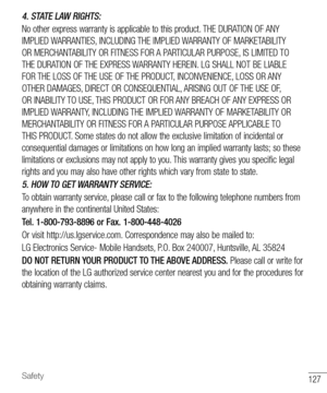 Page 128127Safety
4. STATE LAW RIGHTS:
No other express warranty is applicable to this product. THE DURATION OF ANY 
IMPLIED WARRANTIES, INCLUDING THE IMPLIED WARRANTY OF MARKETABILITY 
OR MERCHANTABILITY OR FITNESS FOR A PARTICULAR PURPOSE, IS LIMITED TO 
THE DURATION OF THE EXPRESS WARRANTY HEREIN. LG SHALL NOT BE LIABLE 
FOR THE LOSS OF THE USE OF THE PRODUCT, INCONVENIENCE, LOSS OR ANY 
OTHER DAMAGES, DIRECT OR CONSEQUENTIAL, ARISING OUT OF THE USE OF, 
OR INABILITY TO USE, THIS PRODUCT OR FOR ANY BREACH OF...