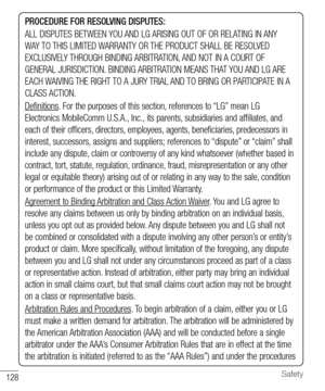 Page 129128Safety
PROCEDURE FOR RESOLVING DISPUTES:
ALL DISPUTES BETWEEN YOU AND LG ARISING OUT OF OR RELATING IN ANY 
WAY TO THIS LIMITED WARRANTY OR THE PRODUCT SHALL BE RESOLVED 
EXCLUSIVELY THROUGH BINDING ARBITRATION, AND NOT IN A COURT OF 
GENERAL JURISDICTION. BINDING ARBITRATION MEANS THAT YOU AND LG ARE 
EACH WAIVING THE RIGHT TO A JURY TRIAL AND TO BRING OR PARTICIPATE IN A 
CLASS ACTION.
Deﬁ nitions. For the purposes of this section, references to “LG” mean LG 
Electronics MobileComm U.S.A., Inc., its...