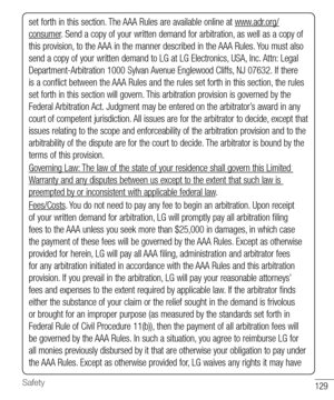 Page 130129Safety
set forth in this section. The AAA Rules are available online at www.adr.org/
consumer. Send a copy of your written demand for arbitration, as well as a copy of 
this provision, to the AAA in the manner described in the AAA Rules. You must also 
send a copy of your written demand to LG at LG Electronics, USA, Inc. Attn: Legal 
Department-Arbitration 1000 Sylvan Avenue Englewood Cliffs, NJ 07632. If there 
is a conﬂ ict between the AAA Rules and the rules set forth in this section, the rules...