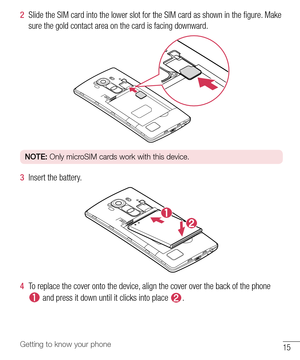 Page 1615Getting to know your phone
2  Slide the SIM card into the lower slot for the SIM card as shown in the ﬁ gure. Make 
sure the gold contact area on the card is facing downward.
NOTE: Only microSIM cards work with this device.
3  Insert the battery.
4  To replace the cover onto the device, align the cover over the back of the phone 
 and press it down until it clicks into place . 