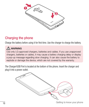 Page 1716Getting to know your phone
Charging the phone
Charge the battery before using it for first time. Use the charger to charge the battery. 
 WARNING
Use only LG-approved chargers, batteries and cables. If you use unapproved 
chargers, batteries or cables, it may cause a battery charging delay or display 
a pop-up message regarding slow charging. It can also cause the battery to 
explode or damage the device, which are not covered by the warranty.
The Charger/USB Port is located at the bottom of the phone....