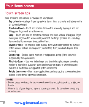 Page 1918Your Home screen
Your Home screen
Touch screen tips
Here are some tips on how to navigate on your phone.
• Tap or touch – A single finger tap selects items, links, shortcuts and letters on the 
on-screen keyboard.
• Touch and hold – Touch and hold an item on the screen by tapping it and not 
lifting your finger until an action occurs.
• Drag – Touch and hold an item for a moment and then, without lifting your finger, 
move your finger on the screen until you reach the target position. You can drag...