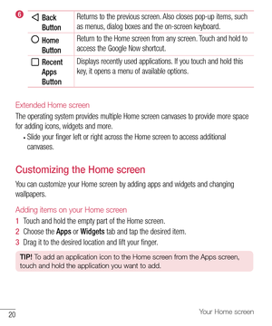 Page 2120Your Home screen
  Back 
ButtonReturns to the previous screen. Also closes pop-up items, such 
as menus, dialog boxes and the on-screen keyboard. 
  Home 
Button Return to the Home screen from any screen. Touch and hold to 
access the Google Now shortcut.
  Recent 
Apps 
ButtonDisplays recently used applications. If you touch and hold this 
key, it opens a menu of available options.
Extended Home screen
The operating system provides multiple Home screen canvases to provide more space 
for adding icons,...