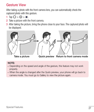 Page 2827Special Features
Gesture View
After taking a photo with the front camera lens, you can automatically check the 
captured photo with this gesture.
1  Ta p   >  > . 
2  Take a picture with the front camera.
3  After taking the picture, bring the phone close to your face. The captured photo will 
be displayed.
Take a picture Quick preview Return to front camera mode
NOTE:• Depending on the speed and angle of the gesture, this feature may not work 
properly.
• When the angle is changed after the Quick...