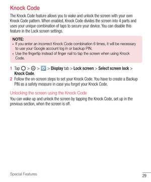 Page 3029Special Features
Knock Code
The Knock Code feature allows you to wake and unlock the screen with your own 
Knock Code pattern. When enabled, Knock Code divides the screen into 4 parts and 
uses your unique combination of taps to secure your device. You can disable this 
feature in the Lock screen settings.
NOTE:• If you enter an incorrect Knock Code combination 6 times, it will be necessary 
to use your Google account log in or backup PIN.
• Use the fingertip instead of finger nail to tap the screen...