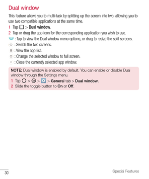 Page 3130Special Features
Dual window
This feature allows you to multi-task by splitting up the screen into two, allowing you to 
use two compatible applications at the same time.
1  Ta p   > Dual window.
2  Tap or drag the app icon for the corresponding application you wish to use.
 : Tap to view the Dual window menu options, or drag to resize the split screens.
 : Switch the two screens.
 : View the app list.
 : Change the selected window to full screen.
 : Close the currently selected app window.
NOTE: Dual...