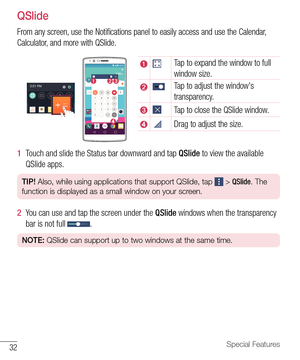 Page 3332Special Features
QSlide
From any screen, use the Notifications panel to easily access and use the Calendar, 
Calculator, and more with QSlide. 
Tap to expand the window to full 
window size.
Tap to adjust the window's 
transparency.
Tap to close the QSlide window.
Drag to adjust the size.
1  Touch and slide the Status bar downward and tap QSlide to view the available 
QSlide apps.
TIP! Also, while using applications that support QSlide, tap  > QSlide. The 
function is displayed as a small window on...