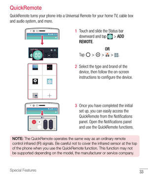 Page 3433Special Features
QuickRemote
QuickRemote turns your phone into a Universal Remote for your home TV, cable box 
and audio system, and more.
1  Touch and slide the Status bar 
downward and tap 
 > ADD 
REMOTE.
OR 
Ta p  
 >  >  > . 
2  Select the type and brand of the 
device, then follow the on-screen 
instructions to conﬁ gure the device.
3  Once you have completed the initial 
set up, you can easily access the 
QuickRemote from the Notiﬁ cations 
panel. Open the Notiﬁ cations panel 
and use the...