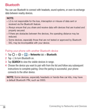 Page 3736Connecting to Networks and Devices
Bluetooth
You can use Bluetooth to connect with headsets, sound systems, or even to exchange 
data between nearby devices.
NOTE: • LG is not responsible for the loss, interception or misuse of data sent or 
received via the Bluetooth feature.
• Always ensure that you share and receive data with devices that are trusted and 
properly secured. 
• If there are obstacles between the devices, the operating distance may be 
reduced.
• Some devices, especially those that are...