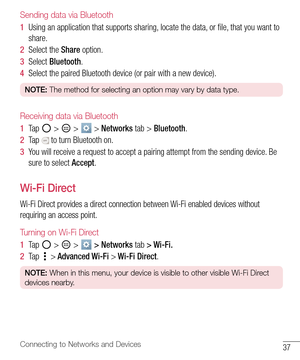 Page 3837Connecting to Networks and Devices
Sending data via Bluetooth
1  Using an application that supports sharing, locate the data, or ﬁ le, that you want to 
share. 
2  Select the Share option.
3  Select Bluetooth.
4  Select the paired Bluetooth device (or pair with a new device).
NOTE: The method for selecting an option may vary by data type. 
Receiving data via Bluetooth
1  Ta p   >  >  > Networks tab > Bluetooth.
2  Ta p   to turn Bluetooth on.
3  You will receive a request to accept a pairing attempt...