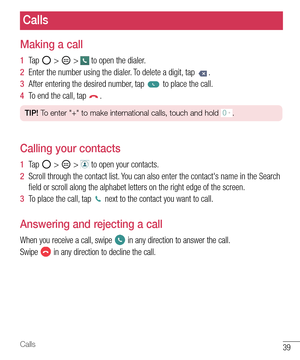 Page 4039Calls
Calls
Making a call
1  Ta p   >  >  to open the dialer.
2  Enter the number using the dialer. To delete a digit, tap .
3  After entering the desired number, tap  to place the call.
4  To end the call, tap .
TIP! To enter "+" to make international calls, touch and hold .
Calling your contacts
1  Ta p   >  >  to open your contacts.
2  Scroll through the contact list. You can also enter the contact's name in the Search 
ﬁ eld or scroll along the alphabet letters on the right edge of the...