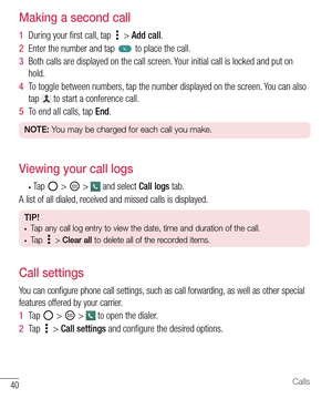 Page 4140Calls
Making a second call
1  During your ﬁ rst call, tap  > Add call. 
2  Enter the number and tap  to place the call.
3  Both calls are displayed on the call screen. Your initial call is locked and put on 
hold.
4  To toggle between numbers, tap the number displayed on the screen. You can also 
tap 
 to start a conference call.
5  To end all calls, tap End.
NOTE: You may be charged for each call you make.
Viewing your call logs
• Ta p   >  >  and select Call logs tab.
A list of all dialed, received...