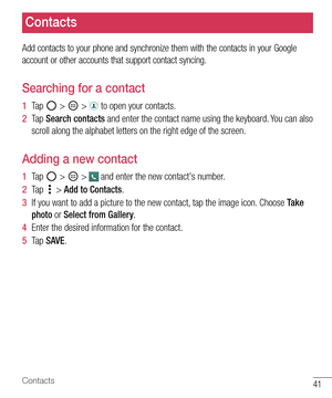 Page 4241Contacts
Contacts
Add contacts to your phone and synchronize them with the contacts in your Google 
account or other accounts that support contact syncing.
Searching for a contact
1  Ta p   >  >  to open your contacts. 
2  Ta p  Search contacts and enter the contact name using the keyboard. You can also 
scroll along the alphabet letters on the right edge of the screen.
Adding a new contact
1  Ta p   >  >  and enter the new contact's number.
2  Ta p   > Add to Contacts. 
3  If you want to add a...