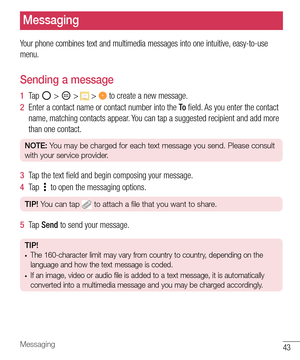 Page 4443Messaging
Messaging
Your phone combines text and multimedia messages into one intuitive, easy-to-use 
menu.
Sending a message
1  Ta p   >  >  >  to create a new message.
2  Enter a contact name or contact number into the To ﬁ eld. As you enter the contact 
name, matching contacts appear. You can tap a suggested recipient and add more 
than one contact.
NOTE: You may be charged for each text message you send. Please consult 
with your service provider.
3  Tap the text ﬁ eld and begin composing your...