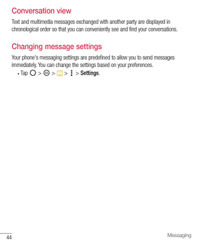 Page 4544Messaging
Conversation view
Text and multimedia messages exchanged with another party are displayed in 
chronological order so that you can conveniently see and find your conversations.
Changing message settings
Your phone's messaging settings are predefined to allow you to send messages 
immediately. You can change the settings based on your preferences.
• Ta p   >  >  >  > Settings. 