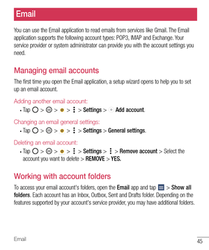 Page 4645Email
Email
You can use the Email application to read emails from services like Gmail. The Email 
application supports the following account types: POP3, IMAP and Exchange. Your 
service provider or system administrator can provide you with the account settings you 
need.
Managing email accounts
The first time you open the Email application, a setup wizard opens to help you to set 
up an email account.
Adding another email account:
• Ta p   >  >  >  > Settings >  Add account.
Changing an email general...