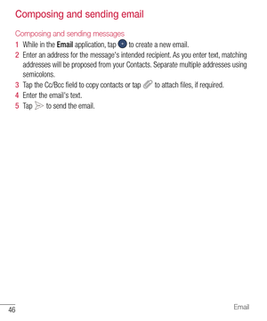 Page 4746Email
Composing and sending email
Composing and sending messages
1  While in the Email application, tap  to create a new email.
2  Enter an address for the message's intended recipient. As you enter text, matching 
addresses will be proposed from your Contacts. Separate multiple addresses using 
semicolons.
3  Tap the Cc/Bcc ﬁ eld to copy contacts or tap  to attach ﬁ les, if required.
4  Enter the email's text.
5  Ta p   to send the email.   