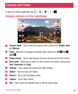 Page 4847Camera and Video
To open the Camera application, tap  >  >  >  > .
Camera options on the viewfinder
16
9
27
83
4
5
Camera mode – Tap to select the camera mode. Choose from Simple, Auto, 
and Manual.
Flash – Allows you to manage the camera's flash. Choose from Off , On , 
Auto 
. 
Swap camera – Tap to swap between the rear camera and the front camera.
Shot mode – Allows you to select the shot mode for the picture. Choose from 
Auto, Panorama and Dual.
Settings – Tap to adjust the camera and video...
