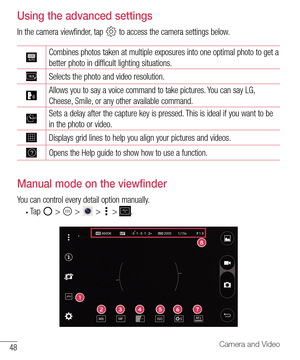 Page 4948Camera and Video
Using the advanced settings
In the camera viewfinder, tap  to access the camera settings below.
Combines photos taken at multiple exposures into one optimal photo to get a 
better photo in difficult lighting situations. 
Selects the photo and video resolution.
Allows you to say a voice command to take pictures. You can say LG, 
Cheese, Smile, or any other available command.
Sets a delay after the capture key is pressed. This is ideal if you want to be 
in the photo or video.
Displays...