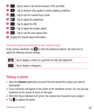 Page 5049Camera and Video
 – Tap to select a file format between JPEG and DNG.
 – Tap to improve color quality in various lighting conditions.
 – Tap to use the manual focus mode.
 – Tap to adjust the brightness.
 – Tap to adjust the ISO. 
 – Tap to adjust the shutter speed.
 – Tap to use the auto expose lock.
Display the manual status information.
Using the advanced settings for the manual mode
In the camera viewfinder, tap  to show the advanced options. Tap each icon to 
adjust the following camera settings....