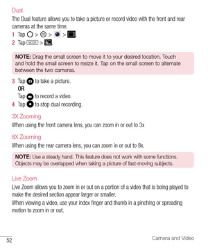Page 5352Camera and Video
Dual
The Dual feature allows you to take a picture or record video with the front and rear 
cameras at the same time.
1  Ta p   >  >  > .
2  Ta p  MODE > .
NOTE: Drag the small screen to move it to your desired location. Touch 
and hold the small screen to resize it. Tap on the small screen to alternate 
between the two cameras.
3  Ta p   to take a picture.
OR
Ta p  
 to record a video.
4  Ta p   to stop dual recording.
3X Zooming
When using the front camera lens, you can zoom in or...
