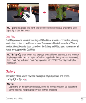 Page 5453Camera and Video
NOTE: Do not press too hard; the touch screen is sensitive enough to pick 
up a light, but firm touch.
Dual Play
Dual Play connects two devices using a USB cable or a wireless connection, allowing 
you to view content on a different screen. The connectable device can be a TV or a 
monitor. Viewable content can come from the Gallery and Video apps, however not all 
videos are supported by Dual Play.
NOTE: Tap  once when two displays are a different status (i.e. the monitor 
is playing a...