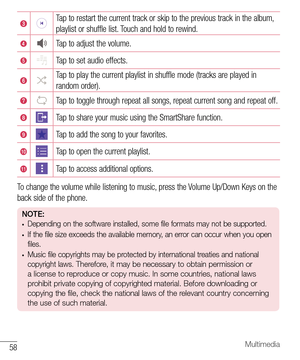Page 5958Multimedia
Tap to restart the current track or skip to the previous track in the album, 
playlist or shuffle list. Touch and hold to rewind.
Tap to adjust the volume.
Tap to set audio effects.
Tap to play the current playlist in shuffle mode (tracks are played in 
random order).
Tap to toggle through repeat all songs, repeat current song and repeat off.
Tap to share your music using the SmartShare function.
Tap to add the song to your favorites.
Tap to open the current playlist.
Tap to access...