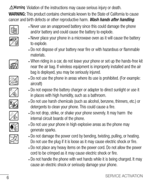 Page 76SERVICE ACTIVATION
Violation of the instructions may cause serious injury or death.
WARNING: This product contains chemicals known to the State of California to cause 
cancer and birth defects or other reproductive harm. 
Wash hands after handling.
•  Never use an unapproved battery since this could damage the phone 
and/or battery and could cause the battery to explode.
•  Never place your phone in a microwave oven as it will cause the battery 
to explode.
• Do not dispose of your battery near fire or...