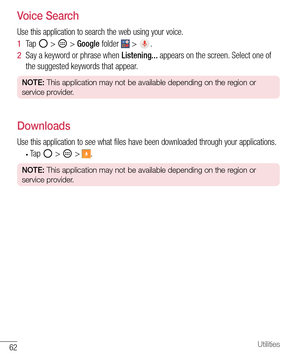 Page 6362Utilities
Voice Search
Use this application to search the web using your voice.
1  Ta p   >  > Google folder  > .
2  Say a keyword or phrase when Listening... appears on the screen. Select one of 
the suggested keywords that appear.
NOTE: This application may not be available depending on the region or 
service provider.
Downloads
Use this application to see what files have been downloaded through your applications.
• Ta p   >  > .
NOTE: This application may not be available depending on the region or...