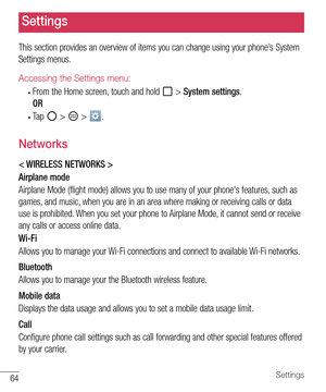 Page 6564Settings
Settings
This section provides an overview of items you can change using your phone’s System 
Settings menus. 
Accessing the Settings menu:
• From the Home screen, touch and hold  > System settings.
OR
• Ta p   >  > . 
Networks
< WIRELESS NETWORKS >
Airplane mode
Airplane Mode (flight mode) allows you to use many of your phone's features, such as 
games, and music, when you are in an area where making or receiving calls or data 
use is prohibited. When you set your phone to Airplane Mode,...